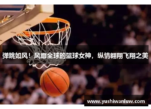 弹跳如风！风靡全球的篮球女神，纵情翱翔飞翔之美